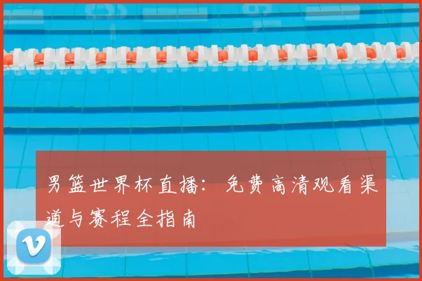 男篮世界杯直播:免费高清观看渠道与赛程全指南
