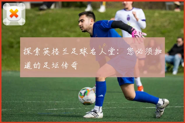 探索英格兰足球名人堂：您必须知道的足坛传奇
